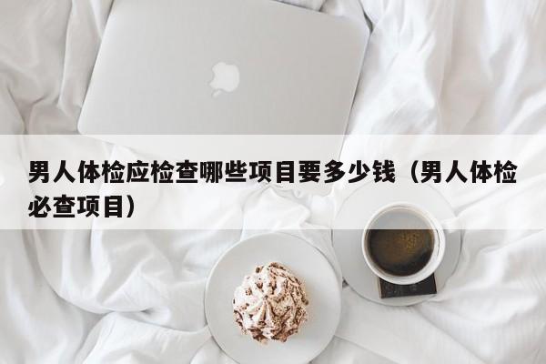 男人体检应检查哪些项目要多少钱(男人体检必查项目)