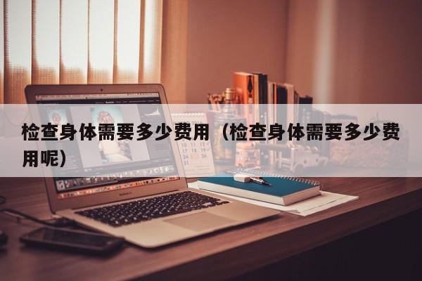 检查身体需要多少费用(检查身体需要多少费用呢)
