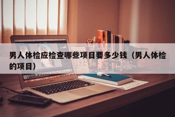 男人体检应检查哪些项目要多少钱(男人体检的项目)