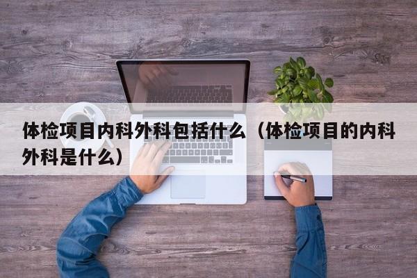 体检项目内科外科包括什么(体检项目的内科外科是什么)