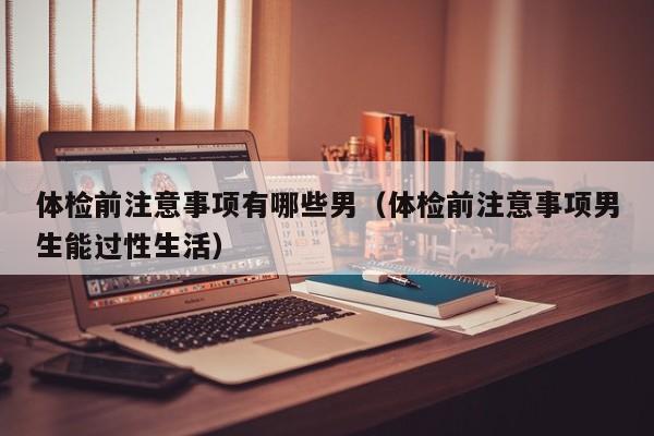 体检前注意事项有哪些男(体检前注意事项男生能过性生活)