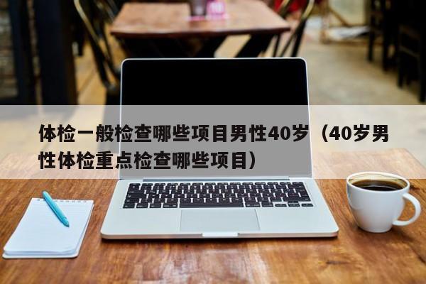 体检一般检查哪些项目男性40岁(40岁男性体检重点检查哪些项目)