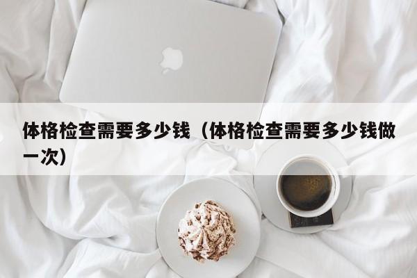 体格检查需要多少钱(体格检查需要多少钱做一次)