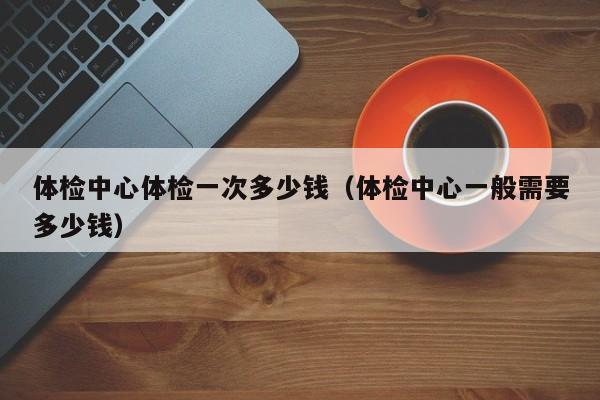 体检中心体检一次多少钱(体检中心一般需要多少钱)