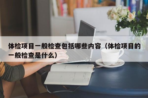 体检项目一般检查包括哪些内容(体检项目的一般检查是什么)