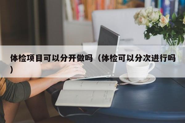 体检项目可以分开做吗(体检可以分次进行吗)