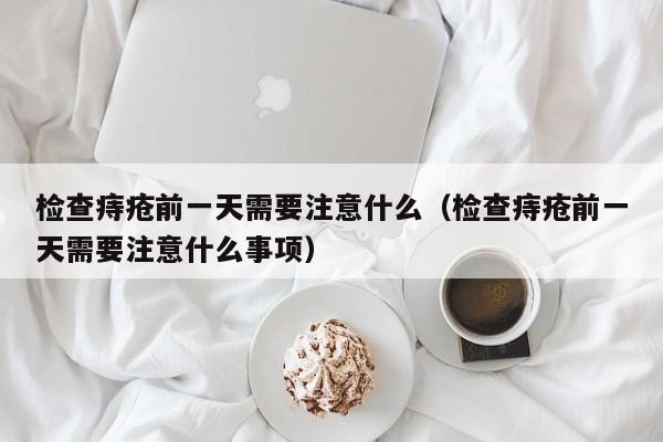 检查痔疮前一天需要注意什么(检查痔疮前一天需要注意什么事项)