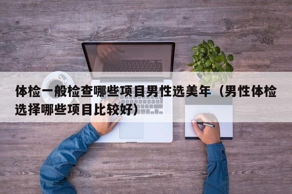 体检一般检查哪些项目男性选美年(男性体检选择哪些项目比较好)
