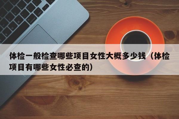 体检一般检查哪些项目女性大概多少钱(体检项目有哪些女性必查的)