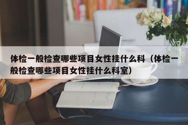 体检一般检查哪些项目女性挂什么科(体检一般检查哪些项目女性挂什么科室)