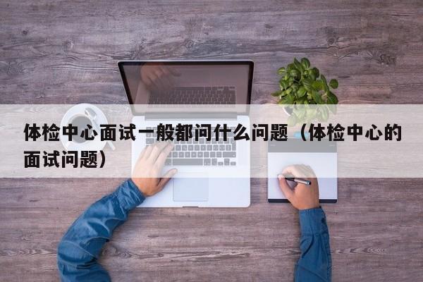 体检中心面试一般都问什么问题(体检中心的面试问题)