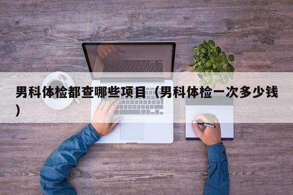 男科体检都查哪些项目(男科体检一次多少钱)