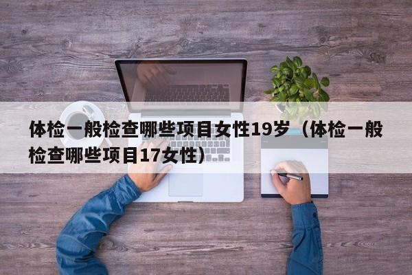 体检一般检查哪些项目女性19岁(体检一般检查哪些项目17女性)