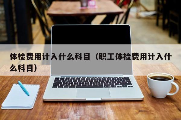 体检费用计入什么科目(职工体检费用计入什么科目)