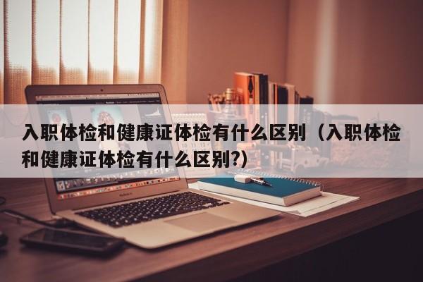 入职体检和健康证体检有什么区别(入职体检和健康证体检有什么区别?)
