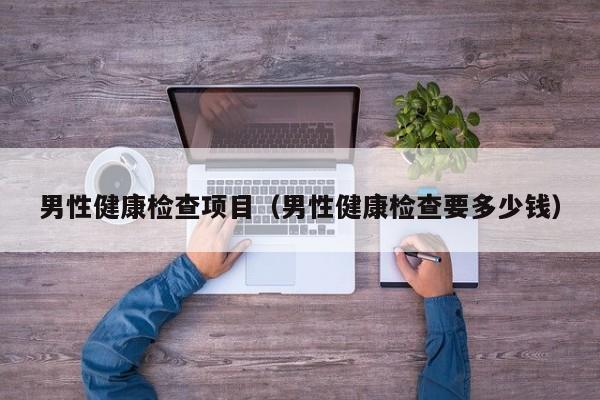 男性健康检查项目(男性健康检查要多少钱)