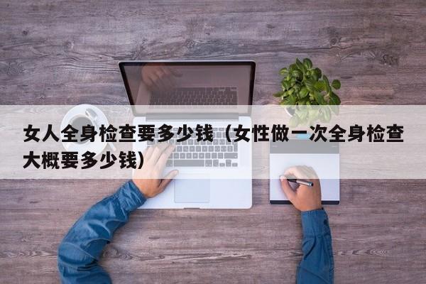 女人全身检查要多少钱(女性做一次全身检查大概要多少钱)