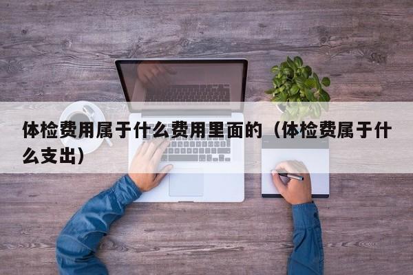 体检费用属于什么费用里面的(体检费属于什么支出)