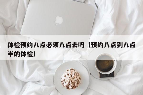 体检预约八点必须八点去吗（预约八点到八点半的体检）