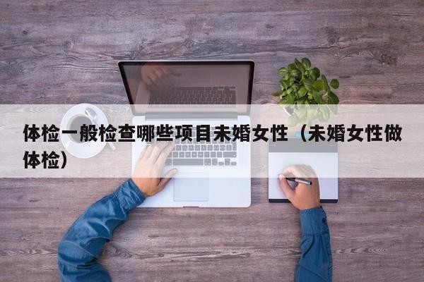 体检一般检查哪些项目未婚女性(未婚女性做体检)