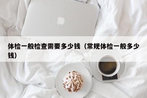 体检一般检查需要多少钱(常规体检一般多少钱)