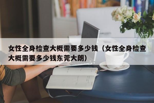 女性全身检查大概需要多少钱(女性全身检查大概需要多少钱东莞大朗)