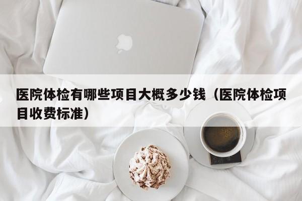 医院体检有哪些项目大概多少钱(医院体检项目收费标准)