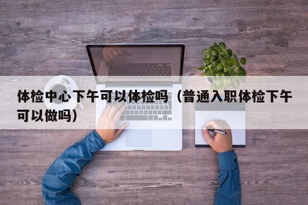 体检中心下午可以体检吗(普通入职体检下午可以做吗)