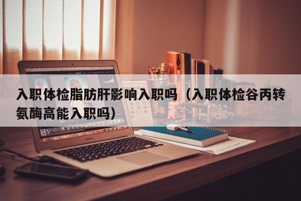 入职体检脂肪肝影响入职吗(入职体检谷丙转氨酶高能入职吗)