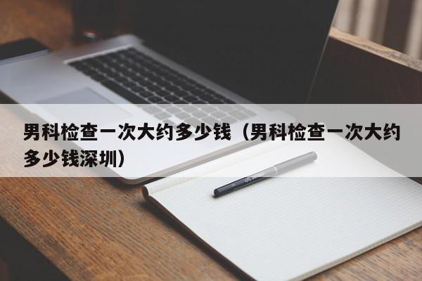 男科检查一次大约多少钱(男科检查一次大约多少钱深圳)