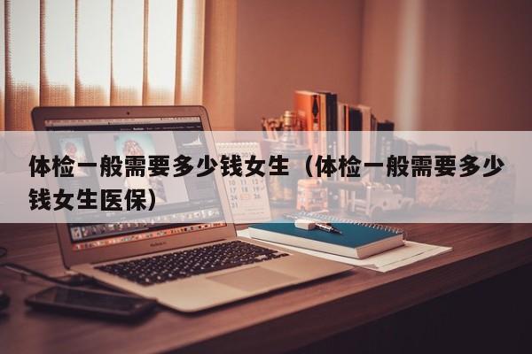 体检一般需要多少钱女生(体检一般需要多少钱女生医保)