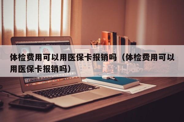 体检费用可以用医保卡报销吗(体检费用可以用医保卡报销吗)