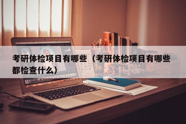 考研体检项目有哪些(考研体检项目有哪些 都检查什么)
