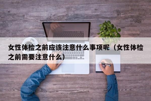 女性体检之前应该注意什么事项呢(女性体检之前需要注意什么)