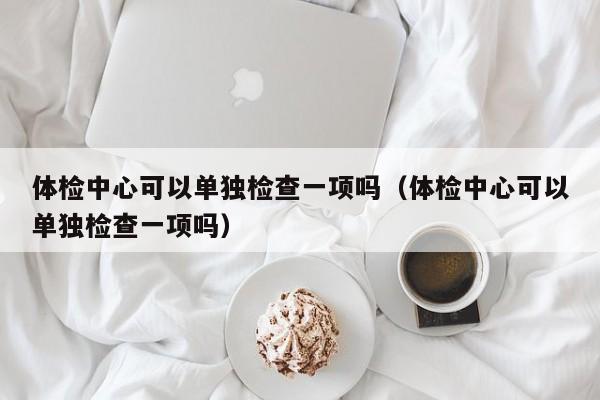 体检中心可以单独检查一项吗(体检中心可以单独检查一项吗)