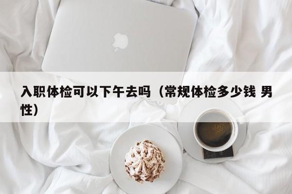 入职体检可以下午去吗(常规体检多少钱 男性)