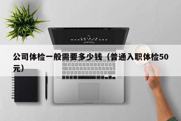公司体检一般需要多少钱(普通入职体检50元)