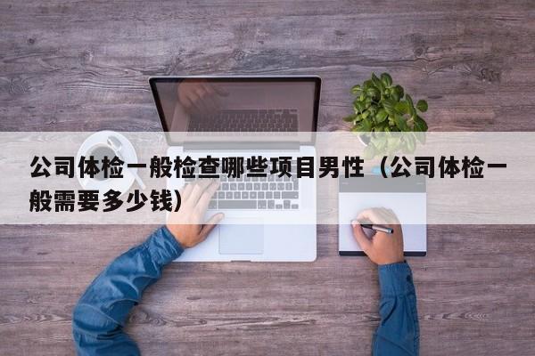公司体检一般检查哪些项目男性(公司体检一般需要多少钱)