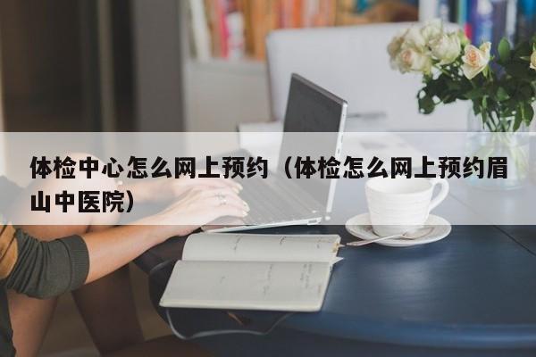 体检中心怎么网上预约(体检怎么网上预约眉山中医院)