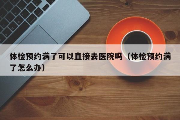 体检预约满了可以直接去医院吗(体检预约满了怎么办)
