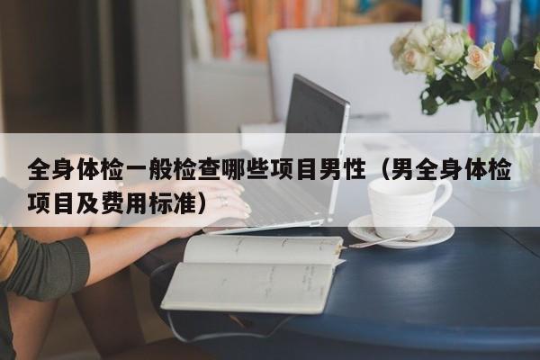 全身体检一般检查哪些项目男性(男全身体检项目及费用标准)