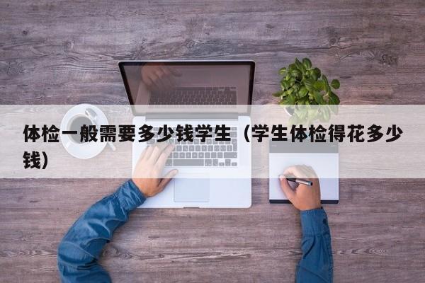 体检一般需要多少钱学生(学生体检得花多少钱)