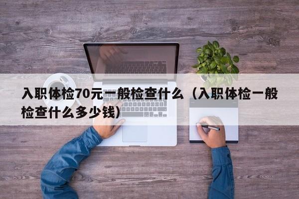 入职体检70元一般检查什么(入职体检一般检查什么多少钱)