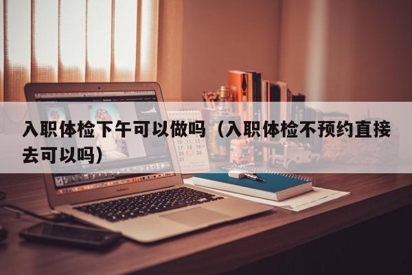 入职体检下午可以做吗(入职体检不预约直接去可以吗)