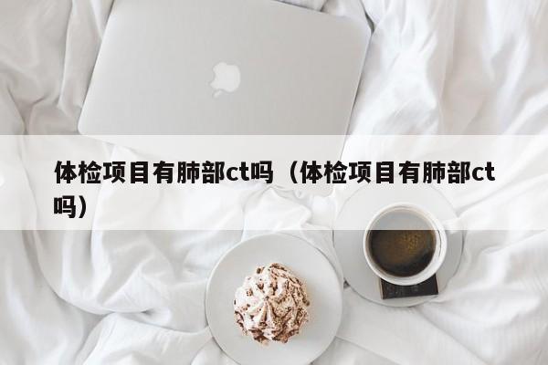 体检项目有肺部ct吗(体检项目有肺部ct吗)