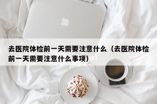 去医院体检前一天需要注意什么(去医院体检前一天需要注意什么事项)