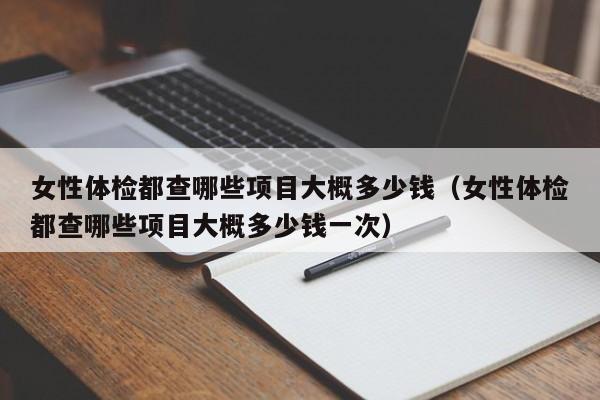 女性体检都查哪些项目大概多少钱(女性体检都查哪些项目大概多少钱一次)