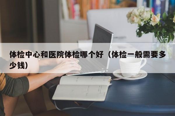 体检中心和医院体检哪个好(体检一般需要多少钱)