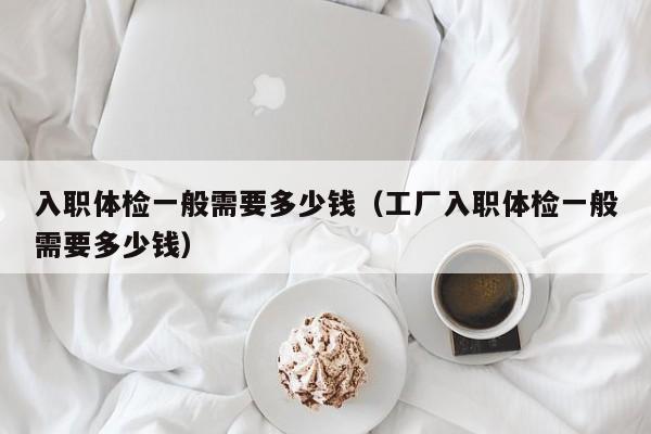 入职体检一般需要多少钱(工厂入职体检一般需要多少钱)