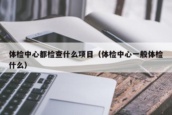 体检中心都检查什么项目(体检中心一般体检什么)